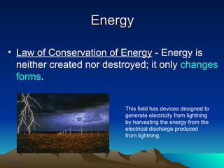Energy
Energy
CH-113.0
• Law of Conservation of Energy - Energy is
neither created nor destroyed; it only changes
forms.
This field has devices designed to
generate electricity from lightning
by harvesting the energy from the
electrical discharge produced
from lightning.
 