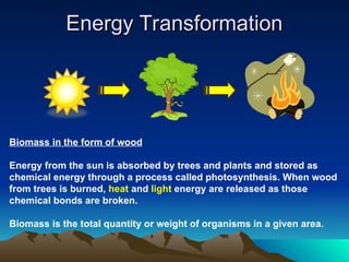 Energy Transformation
Energy Transformation
Biomass in the form of wood
Energy from the sun is absorbed by trees and plants and stored as
chemical energy through a process called photosynthesis. When wood
from trees is burned, heat and light energy are released as those
chemical bonds are broken.
Biomass is the total quantity or weight of organisms in a given area.
 