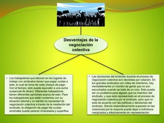 • Los trabajadores que laboran en los lugares de
trabajo con sindicatos tienen que pagar cuotas a
éste, lo cual se toma de cada cheque de pago.
Con el tiempo, esto puede equivaler a una suma
sustancial de dinero. Diferentes trabajadores
tienen diferentes opiniones acerca de esto. Para
los trabajadores que están contentos con su
situación laboral y no sienten la necesidad de
negociación colectiva a través de la mediación del
sindicato, la obligación de pagar las cuotas
sindicales puede parecer innecesaria y superflua.
• Las decisiones del sindicato durante el proceso de
negociación colectiva son decididas por votación. En
los grandes sindicatos con miles de miembros, hay
inevitablemente un montón de gente que no son
escuchados cuando se trata de un voto. Esto puede
ser un problema para alguien que es miembro del
sindicato, y que está representado en el proceso de
negociación colectiva por el sindicato, pero que no
está de acuerdo con las políticas o decisiones del
sindicato. Siendo sistemáticamente superado en las
votaciones por la mayoría puede dejar a individuos
marginados y efectivamente sin representación.
Desventajas de la
negociación
colectiva
 