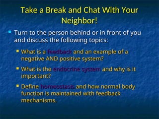 Take a Break and Chat With Your
Take a Break and Chat With Your
Neighbor!
Neighbor!
 Turn to the person behind or in front of you
Turn to the person behind or in front of you
and discuss the following topics:
and discuss the following topics:
 What is a
What is a feedback
feedback and an example of a
and an example of a
negative AND positive system?
negative AND positive system?
 What is the
What is the endocrine system
endocrine system and why is it
and why is it
important?
important?
 Define
Define homeostasis
homeostasis and how normal body
and how normal body
function is maintained with feedback
function is maintained with feedback
mechanisms.
mechanisms.
 
