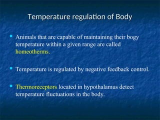 Temperature regulation of Body
Temperature regulation of Body
 Animals that are capable of maintaining their bogy
temperature within a given range are called
homeotherms.
 Temperature is regulated by negative feedback control.
 Thermoreceptors located in hypothalamus detect
temperature fluctuations in the body.
 