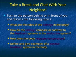 Take a Break and Chat With Your
Take a Break and Chat With Your
Neighbor!
Neighbor!
 Turn to the person behind or in front of you
Turn to the person behind or in front of you
and discuss the following topics:
and discuss the following topics:
 What are the roles of the
What are the roles of the kidneys
kidneys in the body?
in the body?
 How do the
How do the kidneys
kidneys compare or contrast to
compare or contrast to
the
the feedback
feedback systems in the
systems in the endocrine
endocrine system?
system?
 How does the body
How does the body regulate temperature
regulate temperature?
?
 Define and give examples of a
Define and give examples of a positive
positive
feedback
feedback system in the body.
system in the body.
 