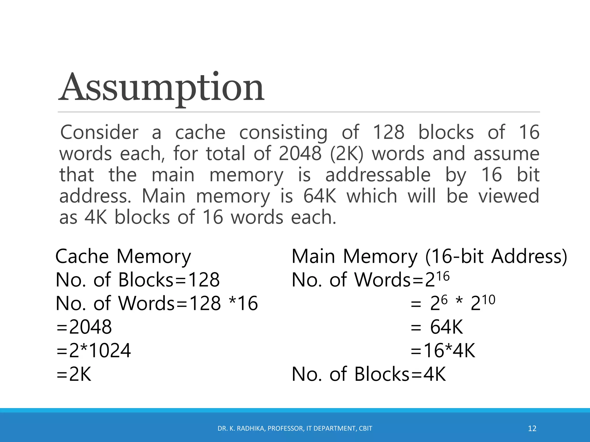 Assumption
Consider a cache consisting of 128 blocks of 16
words each, for total of 2048 (2K) words and assume
that the main memory is addressable by 16 bit
address. Main memory is 64K which will be viewed
as 4K blocks of 16 words each.
DR. K. RADHIKA, PROFESSOR, IT DEPARTMENT, CBIT 12
Cache Memory
No. of Blocks=128
No. of Words=128 *16
=2048
=2*1024
=2K
Main Memory (16-bit Address)
No. of Words=216
= 26 * 210
= 64K
=16*4K
No. of Blocks=4K
 