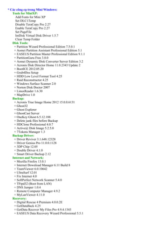 * Các công cụ trong Mini Windows:
   Tools for MiniXP:
     Add Fonts for Mini XP
     Set DLC1Temp
     Disable TeraCopy Pro 2.27
     Enable TeraCopy Pro 2.27
     Set PageFile
     ImDisk Virtual Disk Driver 1.5.7
     Clear Temp Folder
   Disk Tools:
    + Partition Wizard Professional Edition 7.5.0.1
    + Aomei Partition Assistant Professional Edition 5.1
    + EASEUS Partition Master Professional Edition 9.1.1
    + PartitionGuru Free 3.8.0
    + Aomei Dynamic Disk Converter Server Edition 3.2
    + Acronis Disk Director Home 11.0.2343 Update 2
    + BootICE 2012.05.20
    + Grub4Dos Setup
    + HDD Low Level Format Tool 4.25
    + Raid Reconstructor 4.25
    + Windows Surface Scanner 2.0
    + Norton Disk Doctor 2007
    + LinuxReader 1.6.30
    + MapDrive 1.0
   Backup:
    + Acronis True Image Home 2012 15.0.0.6131
    + Ghost32
    + Ghost Explorer
    + GhostCast Server
    + OneKey Ghost 6.5.12.188
    + Delete junk files before Backup
    + HDClone Professional 4.0.7
    + Active@ Disk Image 5.2.5.0
    + 7Tokens Manager 1.3
   Backup Driver:
    + Driver Reviver 3.1.648.12328
    + Driver Genius Pro 11.0.0.1128
    + 3DP Chip 12.05
    + Double Driver 4.1.0
    + Smart Driver Backup 2.12
   Internet and Network:
    + Mozilla Firefox 13.0.1
    + Internet Download Manager 6.11 Build 8
    + TeamViewer 6.0.10642
    + UltraSurf 12.01
    + Fix Internet 4.0
    + SoftPerfect Network Scanner 5.4.0
    + TFtpd32 (Boot from LAN)
    + DNS Jumper 1.0.4
    + Remote Computer Manager 4.9.2
    + MyLanViewer 4.11.0
   Recovery:
    + Digital Rescue 4 Premium 4.0.0.2E
    + GetDataBack 4.25
    + GetData Recover My Files Pro 4.9.4.1343
    + EASEUS Data Recovery Wizard Professional 5.5.1
 