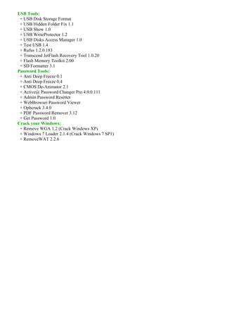USB Tools:
 + USB Disk Storage Format
 + USB Hidden Folder Fix 1.1
 + USB Show 1.0
 + USB WriteProtector 1.2
 + USB Disks Access Manager 1.0
 + Test USB 1.4
 + Rufus 1.2.0.183
 + Transcend JetFlash Recovery Tool 1.0.20
 + Flash Memory Toolkit 2.00
 + SD Formatter 3.1
Password Tools:
 + Anti Deep Freeze 0.1
 + Anti Deep Freeze 0.4
 + CMOS De-Animator 2.1
 + Active@ Password Changer Pro 4.0.0.111
 + Admin Password Resetter
 + WebBrowser Password Viewer
 + Ophcrack 3.4.0
 + PDF Password Remover 3.12
 + Get Password 1.0
Crack your Windows:
 + Remove WGA 1.2 (Crack Windows XP)
 + Windows 7 Loader 2.1.4 (Crack Windows 7 SP1)
 + RemoveWAT 2.2.6
 