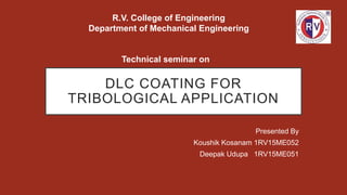 DLC COATING FOR
TRIBOLOGICAL APPLICATION
Presented By
Koushik Kosanam 1RV15ME052
Deepak Udupa 1RV15ME051
R.V. College of Engineering
Department of Mechanical Engineering
Technical seminar on
 