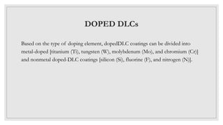 DOPED DLCs
Based on the type of doping element, dopedDLC coatings can be divided into
metal-doped [titanium (Ti), tungsten (W), molybdenum (Mo), and chromium (Cr)]
and nonmetal doped-DLC coatings [silicon (Si), fluorine (F), and nitrogen (N)].
 