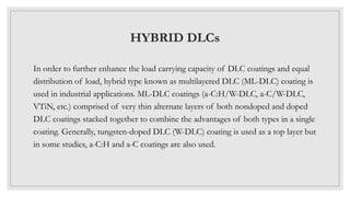 HYBRID DLCs
In order to further enhance the load carrying capacity of DLC coatings and equal
distribution of load, hybrid type known as multilayered DLC (ML-DLC) coating is
used in industrial applications. ML-DLC coatings (a-C:H/W-DLC, a-C/W-DLC,
VTiN, etc.) comprised of very thin alternate layers of both nondoped and doped
DLC coatings stacked together to combine the advantages of both types in a single
coating. Generally, tungsten-doped DLC (W-DLC) coating is used as a top layer but
in some studies, a-C:H and a-C coatings are also used.
 