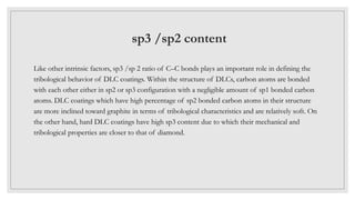 sp3 /sp2 content
Like other intrinsic factors, sp3 /sp 2 ratio of C–C bonds plays an important role in defining the
tribological behavior of DLC coatings. Within the structure of DLCs, carbon atoms are bonded
with each other either in sp2 or sp3 configuration with a negligible amount of sp1 bonded carbon
atoms. DLC coatings which have high percentage of sp2 bonded carbon atoms in their structure
are more inclined toward graphite in terms of tribological characteristics and are relatively soft. On
the other hand, hard DLC coatings have high sp3 content due to which their mechanical and
tribological properties are closer to that of diamond.
 