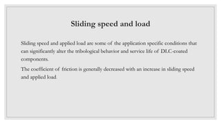 Sliding speed and load
Sliding speed and applied load are some of the application specific conditions that
can significantly alter the tribological behavior and service life of DLC-coated
components.
The coefficient of friction is generally decreased with an increase in sliding speed
and applied load.
 