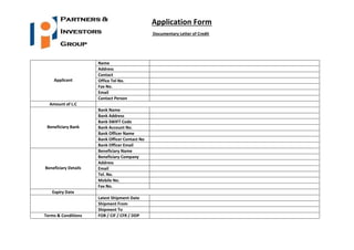 Application Form
Documentary Letter of Credit
Applicant
Name
Address
Contact
Office Tel No.
Fax No.
Email
Contact Person
Amount of L.C
Beneficiary Bank
Bank Name
Bank Address
Bank SWIFT Code
Bank Account No.
Bank Officer Name
Bank Officer Contact No
Bank Officer Email
Beneficiary Details
Beneficiary Name
Beneficiary Company
Address
Email
Tel. No.
Mobile No.
Fax No.
Expiry Date
Latest Shipment Date
Shipment From
Shipment To
Terms & Conditions FOB / CIF / CFR / DDP
 