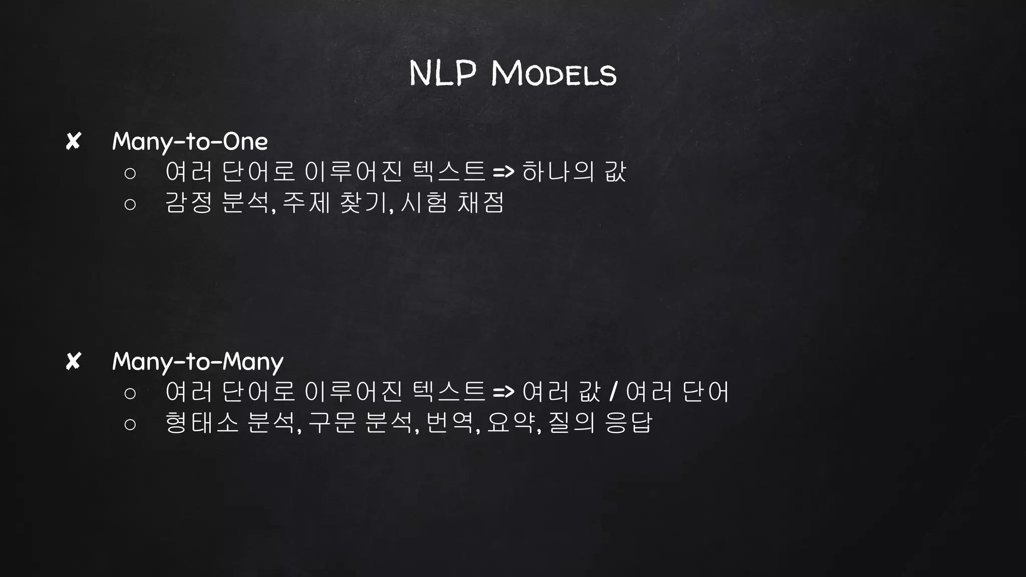 NLP Models
✘ Many-to-One
○ 여러 단어로 이루어진 텍스트 => 하나의 값
○ 감정 분석, 주제 찾기, 시험 채점
✘ Many-to-Many
○ 여러 단어로 이루어진 텍스트 => 여러 값 / 여러 단어
○ 형태소 분석, 구문 분석, 번역, 요약, 질의 응답
 