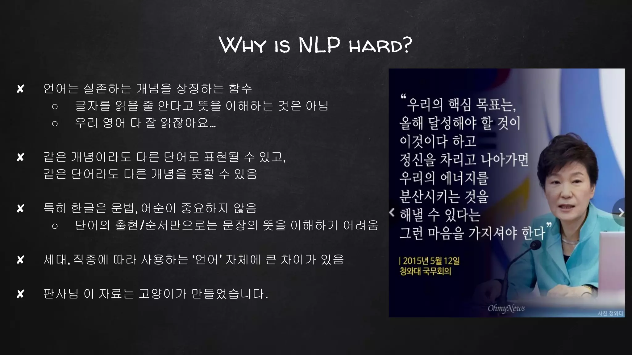 Why is NLP hard?
✘ 언어는 실존하는 개념을 상징하는 함수
○ 글자를 읽을 줄 안다고 뜻을 이해하는 것은 아님
○ 우리 영어 다 잘 읽잖아요...
✘ 같은 개념이라도 다른 단어로 표현될 수 있고,
같은 단어라도 다른 개념을 뜻할 수 있음
✘ 특히 한글은 문법, 어순이 중요하지 않음
○ 단어의 출현/순서만으로는 문장의 뜻을 이해하기 어려움
✘ 세대, 직종에 따라 사용하는 ‘언어' 자체에 큰 차이가 있음
✘ 판사님 이 자료는 고양이가 만들었습니다.
 