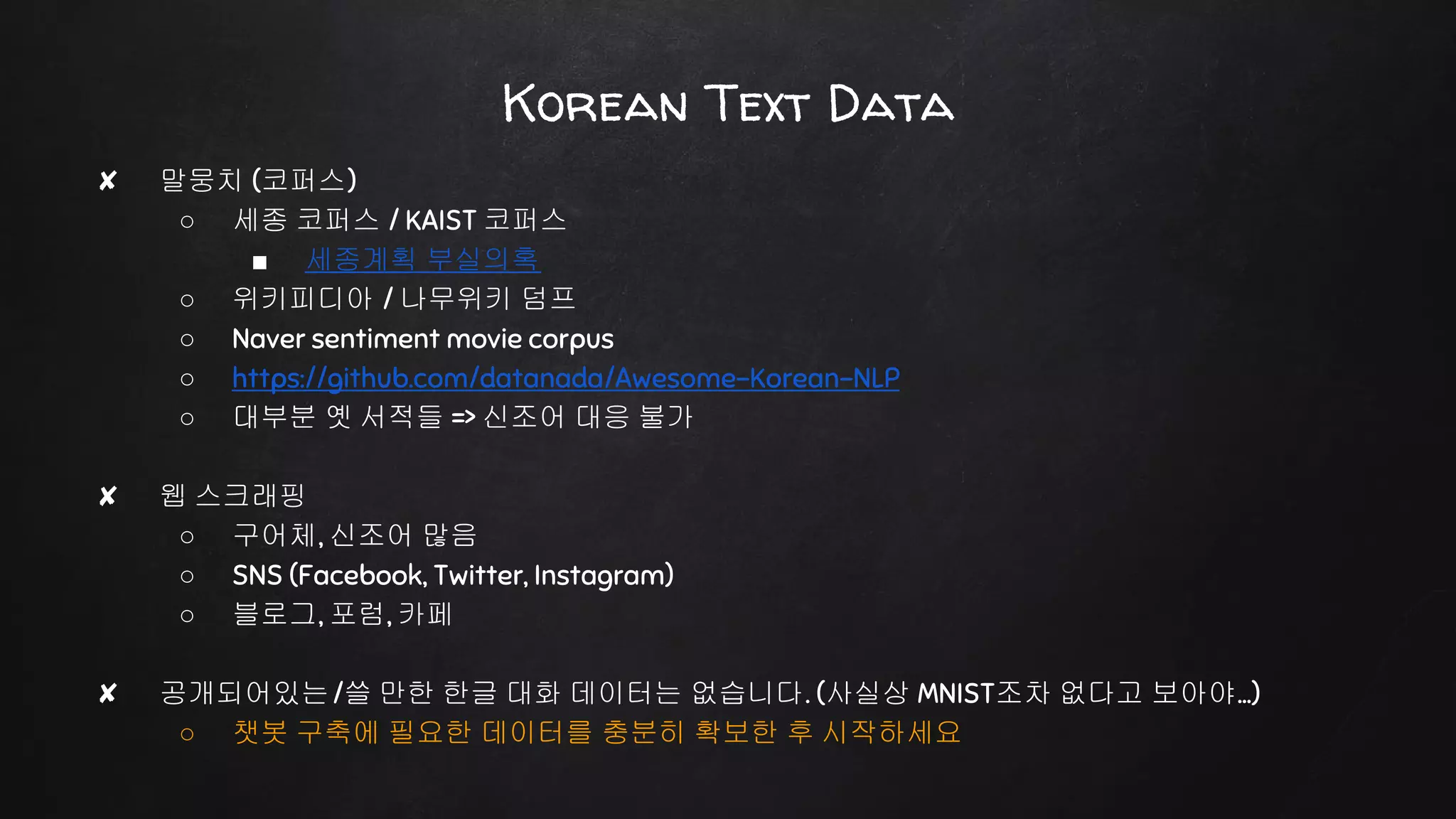 Korean Text Data
✘ 말뭉치 (코퍼스)
○ 세종 코퍼스 / KAIST 코퍼스
■ 세종계획 부실의혹
○ 위키피디아 / 나무위키 덤프
○ Naver sentiment movie corpus
○ https://github.com/datanada/Awesome-Korean-NLP
○ 대부분 옛 서적들 => 신조어 대응 불가
✘ 웹 스크래핑
○ 구어체, 신조어 많음
○ SNS (Facebook, Twitter, Instagram)
○ 블로그, 포럼, 카페
✘ 공개되어있는/쓸 만한 한글 대화 데이터는 없습니다. (사실상 MNIST조차 없다고 보아야…)
○ 챗봇 구축에 필요한 데이터를 충분히 확보한 후 시작하세요
 