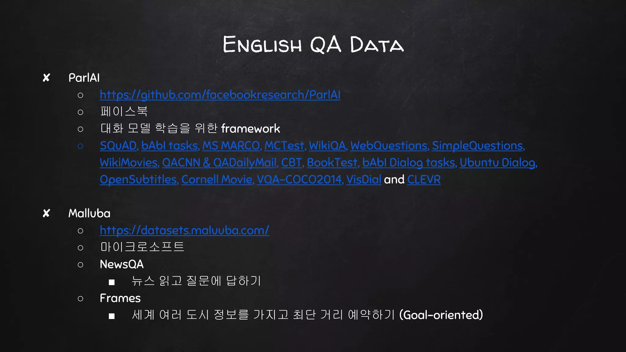 English QA Data
✘ ParlAI
○ https://github.com/facebookresearch/ParlAI
○ 페이스북
○ 대화 모델 학습을 위한 framework
○ SQuAD, bAbI tasks, MS MARCO, MCTest, WikiQA, WebQuestions, SimpleQuestions,
WikiMovies, QACNN & QADailyMail, CBT, BookTest, bAbI Dialog tasks, Ubuntu Dialog,
OpenSubtitles, Cornell Movie, VQA-COCO2014, VisDial and CLEVR
✘ Malluba
○ https://datasets.maluuba.com/
○ 마이크로소프트
○ NewsQA
■ 뉴스 읽고 질문에 답하기
○ Frames
■ 세계 여러 도시 정보를 가지고 최단 거리 예약하기 (Goal-oriented)
 