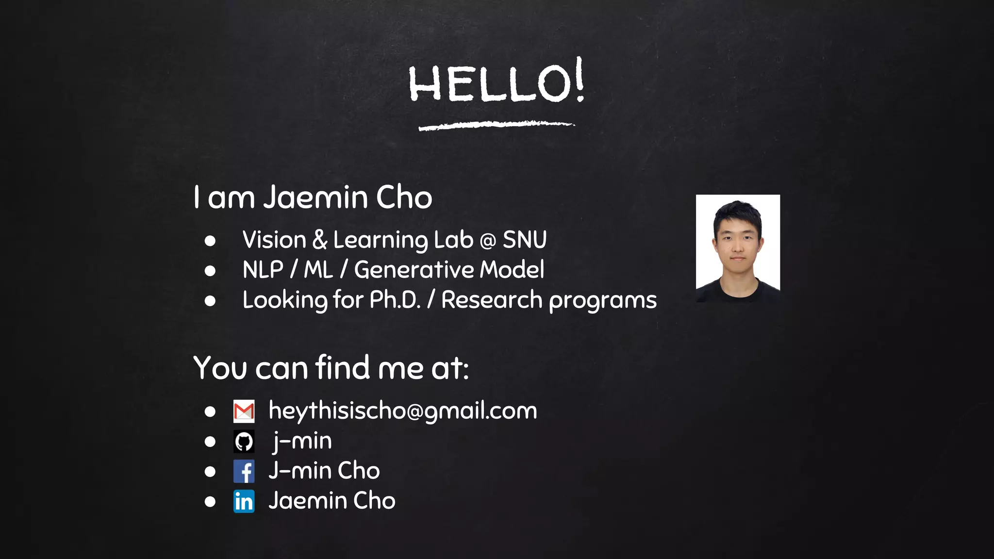 hello!
I am Jaemin Cho
● Vision & Learning Lab @ SNU
● NLP / ML / Generative Model
● Looking for Ph.D. / Research programs
You can find me at:
● heythisischo@gmail.com
● j-min
● J-min Cho
● Jaemin Cho
 