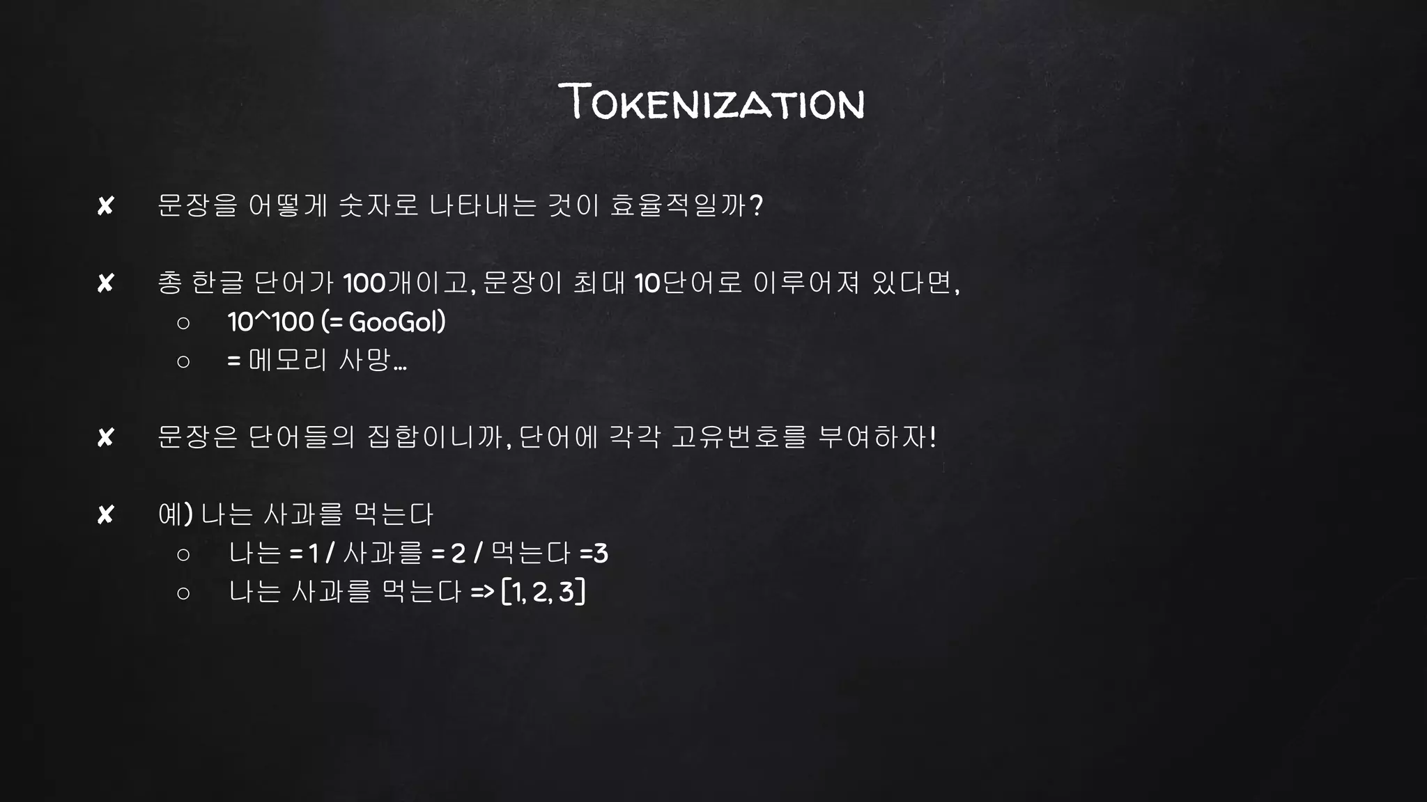 Tokenization
✘ 문장을 어떻게 숫자로 나타내는 것이 효율적일까?
✘ 총 한글 단어가 100개이고, 문장이 최대 10단어로 이루어져 있다면,
○ 10^100 (= GooGol)
○ = 메모리 사망…
✘ 문장은 단어들의 집합이니까, 단어에 각각 고유번호를 부여하자!
✘ 예) 나는 사과를 먹는다
○ 나는 = 1 / 사과를 = 2 / 먹는다 =3
○ 나는 사과를 먹는다 => [1, 2, 3]
 