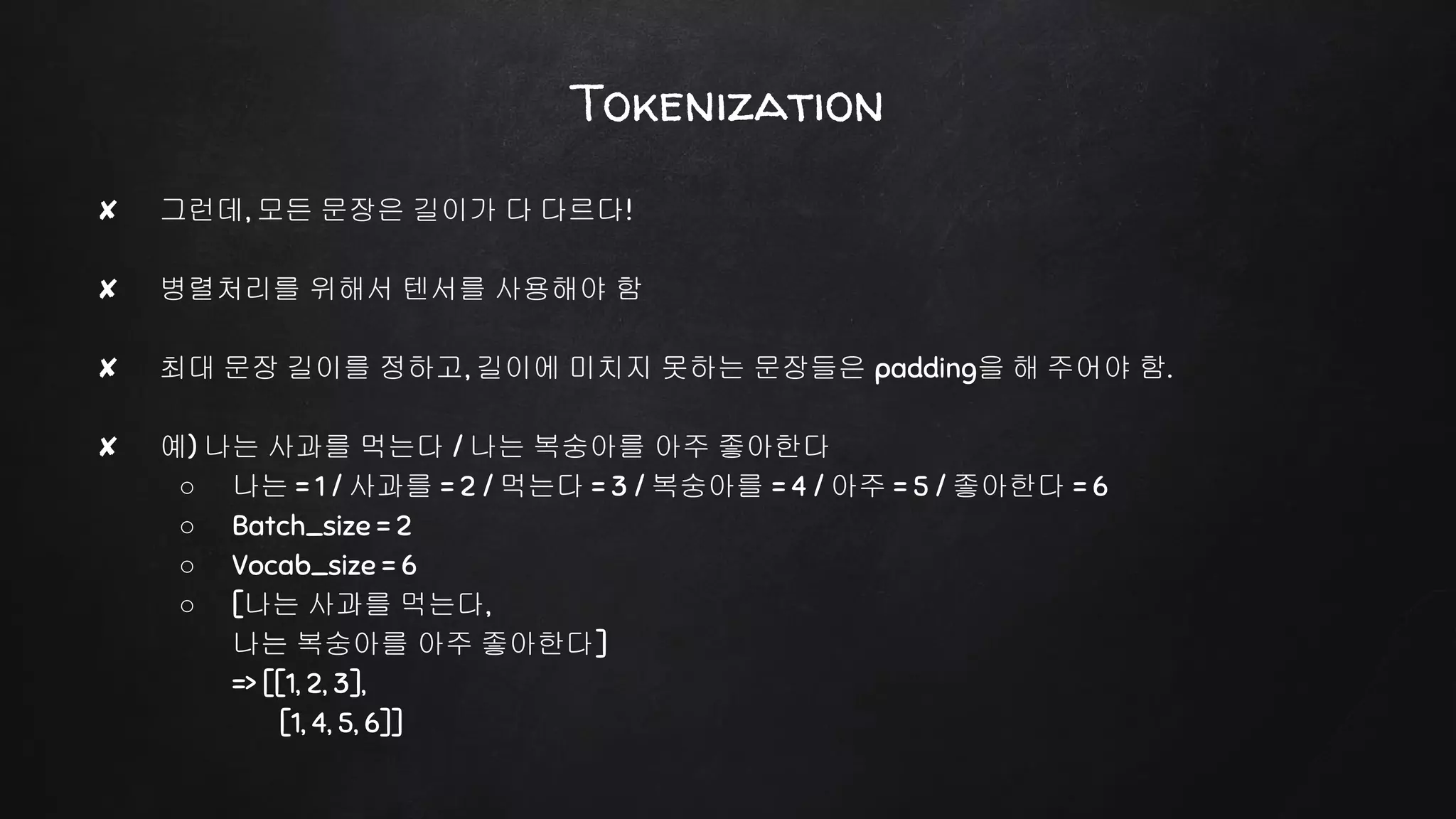Tokenization
✘ 그런데, 모든 문장은 길이가 다 다르다!
✘ 병렬처리를 위해서 텐서를 사용해야 함
✘ 최대 문장 길이를 정하고, 길이에 미치지 못하는 문장들은 padding을 해 주어야 함.
✘ 예) 나는 사과를 먹는다 / 나는 복숭아를 아주 좋아한다
○ 나는 = 1 / 사과를 = 2 / 먹는다 = 3 / 복숭아를 = 4 / 아주 = 5 / 좋아한다 = 6
○ Batch_size = 2
○ Vocab_size = 6
○ [나는 사과를 먹는다,
나는 복숭아를 아주 좋아한다]
=> [[1, 2, 3],
[1, 4, 5, 6]]
 