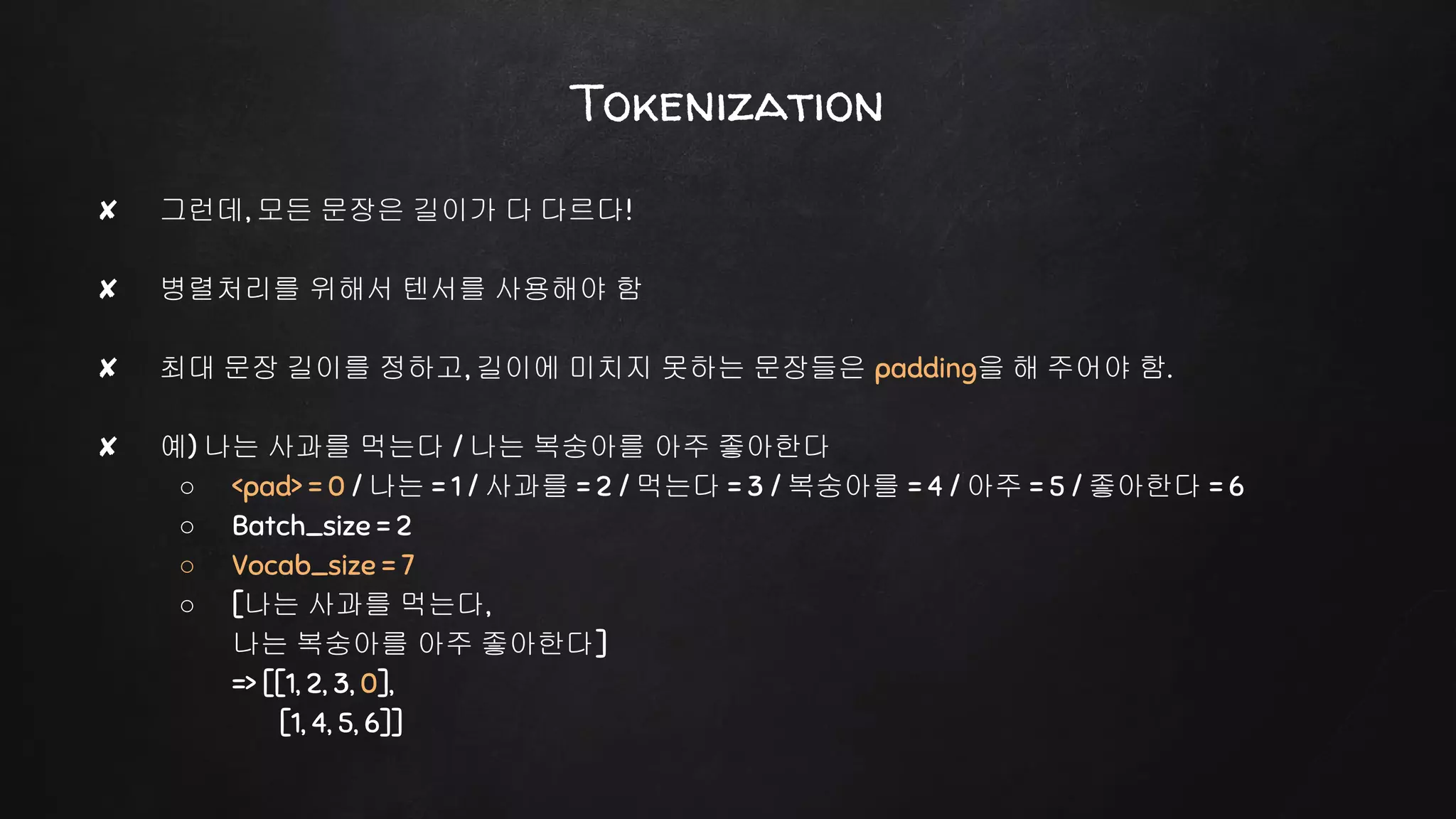 Tokenization
✘ 그런데, 모든 문장은 길이가 다 다르다!
✘ 병렬처리를 위해서 텐서를 사용해야 함
✘ 최대 문장 길이를 정하고, 길이에 미치지 못하는 문장들은 padding을 해 주어야 함.
✘ 예) 나는 사과를 먹는다 / 나는 복숭아를 아주 좋아한다
○ <pad> = 0 / 나는 = 1 / 사과를 = 2 / 먹는다 = 3 / 복숭아를 = 4 / 아주 = 5 / 좋아한다 = 6
○ Batch_size = 2
○ Vocab_size = 7
○ [나는 사과를 먹는다,
나는 복숭아를 아주 좋아한다]
=> [[1, 2, 3, 0],
[1, 4, 5, 6]]
 