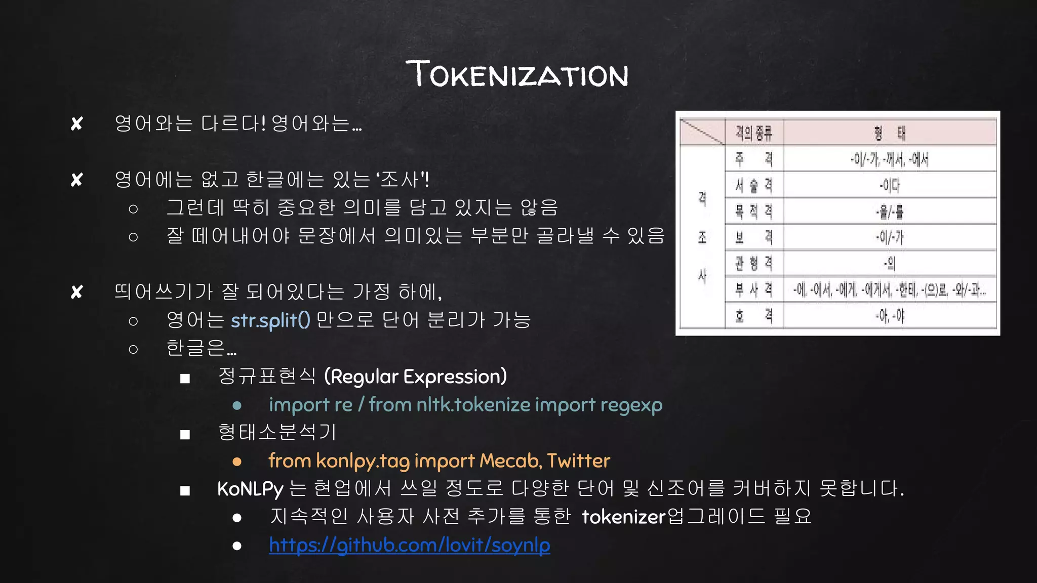 Tokenization
✘ 영어와는 다르다! 영어와는...
✘ 영어에는 없고 한글에는 있는 ‘조사'!
○ 그런데 딱히 중요한 의미를 담고 있지는 않음
○ 잘 떼어내어야 문장에서 의미있는 부분만 골라낼 수 있음
✘ 띄어쓰기가 잘 되어있다는 가정 하에,
○ 영어는 str.split() 만으로 단어 분리가 가능
○ 한글은…
■ 정규표현식 (Regular Expression)
● import re / from nltk.tokenize import regexp
■ 형태소분석기
● from konlpy.tag import Mecab, Twitter
■ KoNLPy 는 현업에서 쓰일 정도로 다양한 단어 및 신조어를 커버하지 못합니다.
● 지속적인 사용자 사전 추가를 통한 tokenizer업그레이드 필요
● https://github.com/lovit/soynlp
 