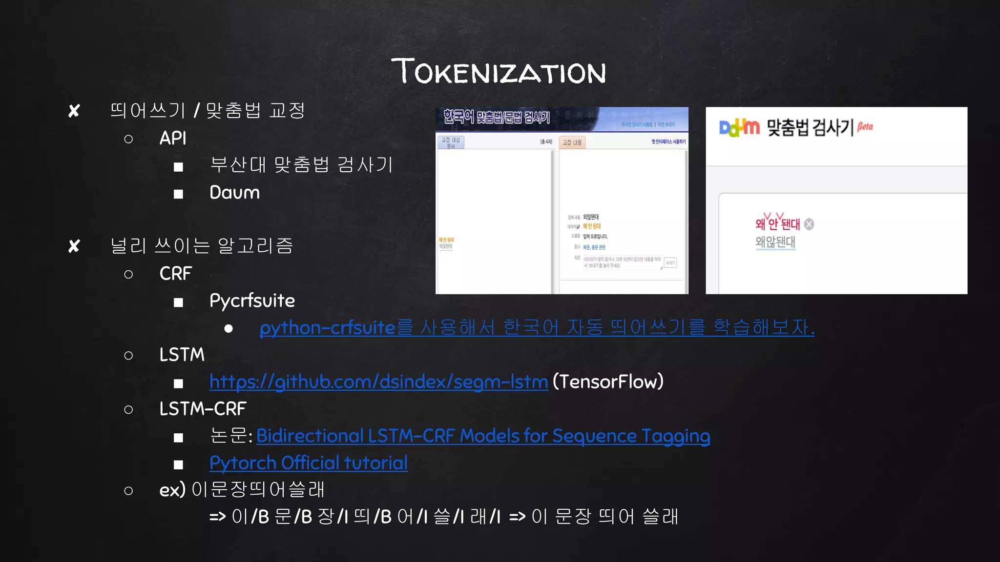 Tokenization
✘ 띄어쓰기 / 맞춤법 교정
○ API
■ 부산대 맞춤법 검사기
■ Daum
✘ 널리 쓰이는 알고리즘
○ CRF
■ Pycrfsuite
● python-crfsuite를 사용해서 한국어 자동 띄어쓰기를 학습해보자.
○ LSTM
■ https://github.com/dsindex/segm-lstm (TensorFlow)
○ LSTM-CRF
■ 논문: Bidirectional LSTM-CRF Models for Sequence Tagging
■ Pytorch Official tutorial
○ ex) 이문장띄어쓸래
=> 이/B 문/B 장/I 띄/B 어/I 쓸/I 래/I => 이 문장 띄어 쓸래
 