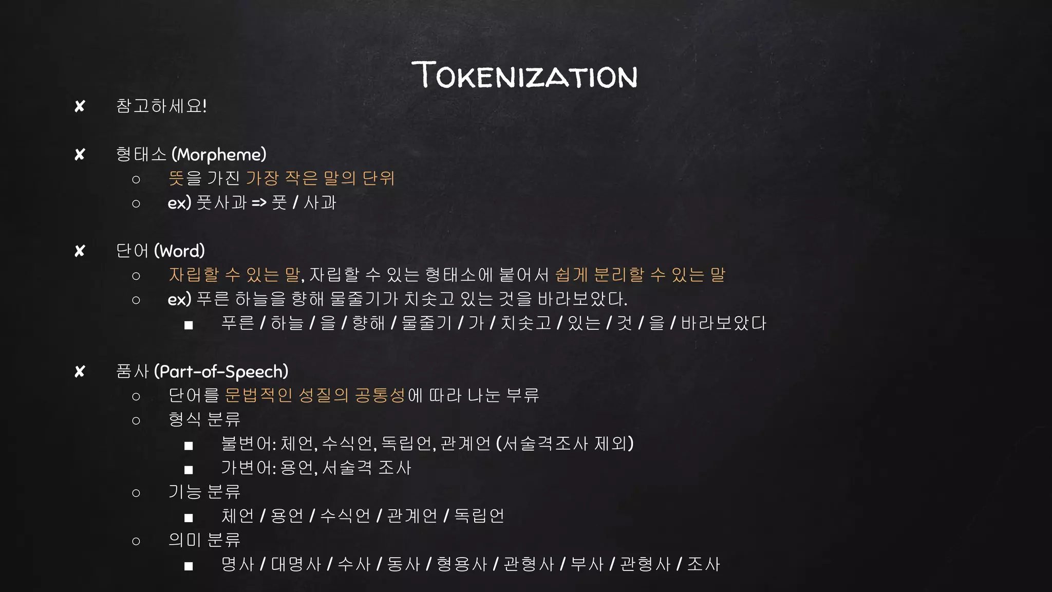 Tokenization
✘ 참고하세요!
✘ 형태소 (Morpheme)
○ 뜻을 가진 가장 작은 말의 단위
○ ex) 풋사과 => 풋 / 사과
✘ 단어 (Word)
○ 자립할 수 있는 말, 자립할 수 있는 형태소에 붙어서 쉽게 분리할 수 있는 말
○ ex) 푸른 하늘을 향해 물줄기가 치솟고 있는 것을 바라보았다.
■ 푸른 / 하늘 / 을 / 향해 / 물줄기 / 가 / 치솟고 / 있는 / 것 / 을 / 바라보았다
✘ 품사 (Part-of-Speech)
○ 단어를 문법적인 성질의 공통성에 따라 나눈 부류
○ 형식 분류
■ 불변어: 체언, 수식언, 독립언, 관계언 (서술격조사 제외)
■ 가변어: 용언, 서술격 조사
○ 기능 분류
■ 체언 / 용언 / 수식언 / 관계언 / 독립언
○ 의미 분류
■ 명사 / 대명사 / 수사 / 동사 / 형용사 / 관형사 / 부사 / 관형사 / 조사
 