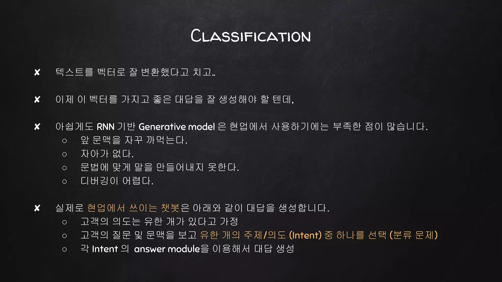 ✘ 텍스트를 벡터로 잘 변환했다고 치고..
✘ 이제 이 벡터를 가지고 좋은 대답을 잘 생성해야 할 텐데,
✘ 아쉽게도 RNN 기반 Generative model 은 현업에서 사용하기에는 부족한 점이 많습니다.
○ 앞 문맥을 자꾸 까먹는다.
○ 자아가 없다.
○ 문법에 맞게 말을 만들어내지 못한다.
○ 디버깅이 어렵다.
✘ 실제로 현업에서 쓰이는 챗봇은 아래와 같이 대답을 생성합니다.
○ 고객의 의도는 유한 개가 있다고 가정
○ 고객의 질문 및 문맥을 보고 유한 개의 주제/의도 (Intent) 중 하나를 선택 (분류 문제)
○ 각 Intent 의 answer module을 이용해서 대답 생성
Classification
 