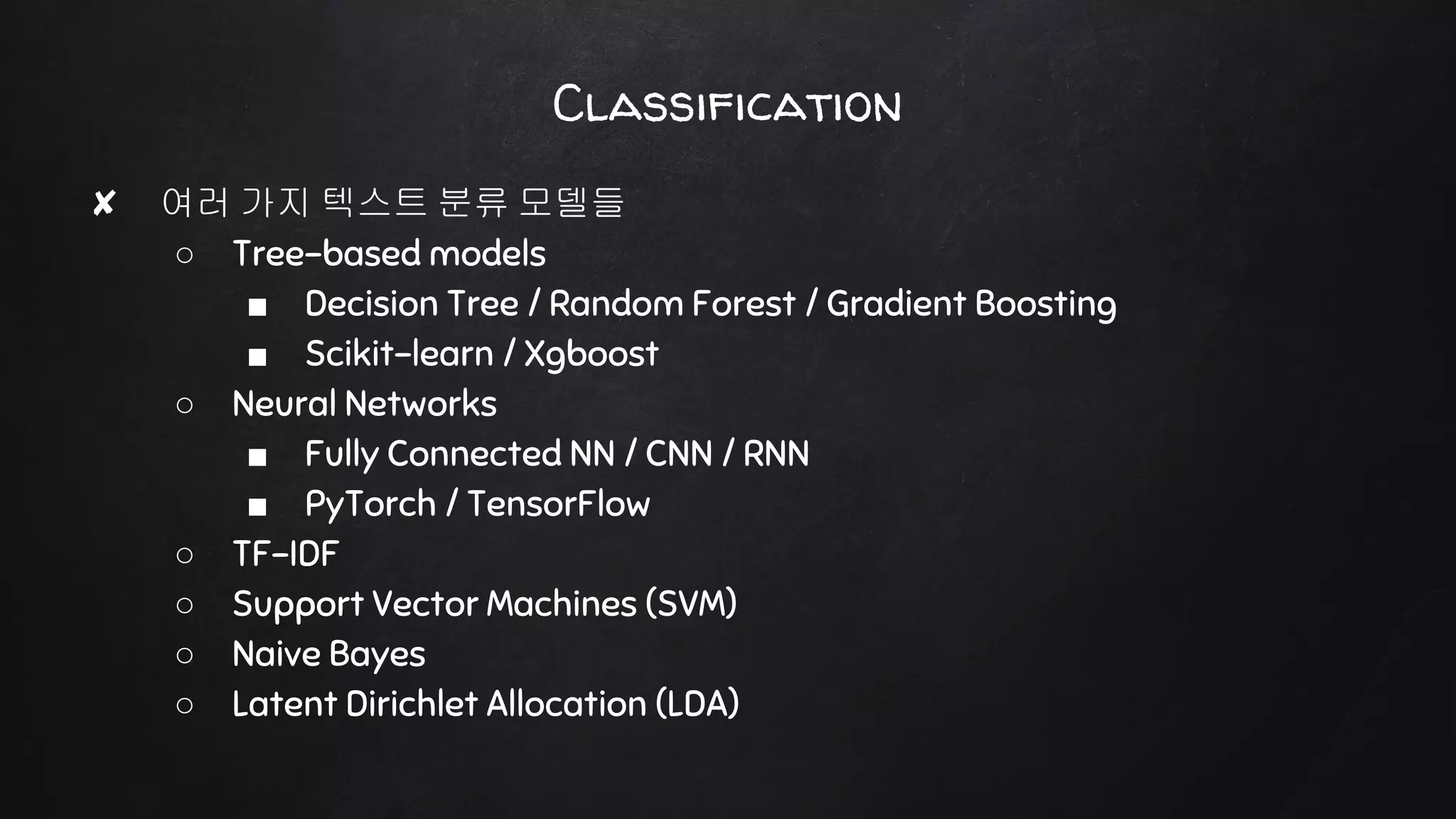 ✘ 여러 가지 텍스트 분류 모델들
○ Tree-based models
■ Decision Tree / Random Forest / Gradient Boosting
■ Scikit-learn / Xgboost
○ Neural Networks
■ Fully Connected NN / CNN / RNN
■ PyTorch / TensorFlow
○ TF-IDF
○ Support Vector Machines (SVM)
○ Naive Bayes
○ Latent Dirichlet Allocation (LDA)
Classification
 