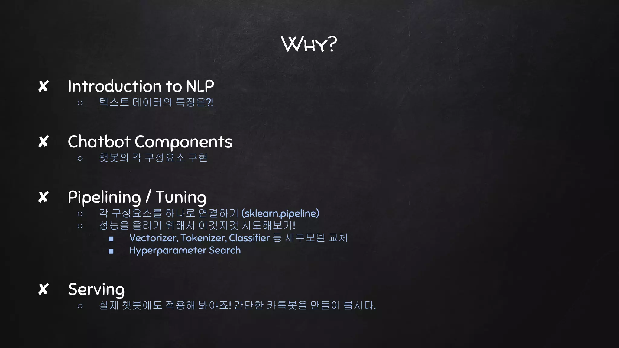 Why?
✘ Introduction to NLP
○ 텍스트 데이터의 특징은?!
✘ Chatbot Components
○ 챗봇의 각 구성요소 구현
✘ Pipelining / Tuning
○ 각 구성요소를 하나로 연결하기 (sklearn.pipeline)
○ 성능을 올리기 위해서 이것지것 시도해보기!
■ Vectorizer, Tokenizer, Classifier 등 세부모델 교체
■ Hyperparameter Search
✘ Serving
○ 실제 챗봇에도 적용해 봐야죠! 간단한 카톡봇을 만들어 봅시다.
 