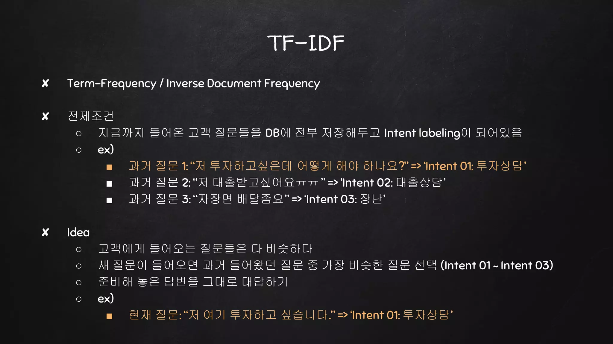 ✘ Term-Frequency / Inverse Document Frequency
✘ 전제조건
○ 지금까지 들어온 고객 질문들을 DB에 전부 저장해두고 Intent labeling이 되어있음
○ ex)
■ 과거 질문 1: “저 투자하고싶은데 어떻게 해야 하나요?” => ‘Intent 01: 투자상담’
■ 과거 질문 2: “저 대출받고싶어요ㅠㅠ ” => ‘Intent 02: 대출상담’
■ 과거 질문 3: “자장면 배달좀요” => ‘Intent 03: 장난’
✘ Idea
○ 고객에게 들어오는 질문들은 다 비슷하다
○ 새 질문이 들어오면 과거 들어왔던 질문 중 가장 비슷한 질문 선택 (Intent 01 ~ Intent 03)
○ 준비해 놓은 답변을 그대로 대답하기
○ ex)
■ 현재 질문: “저 여기 투자하고 싶습니다.” => ‘Intent 01: 투자상담’
TF-IDF
 