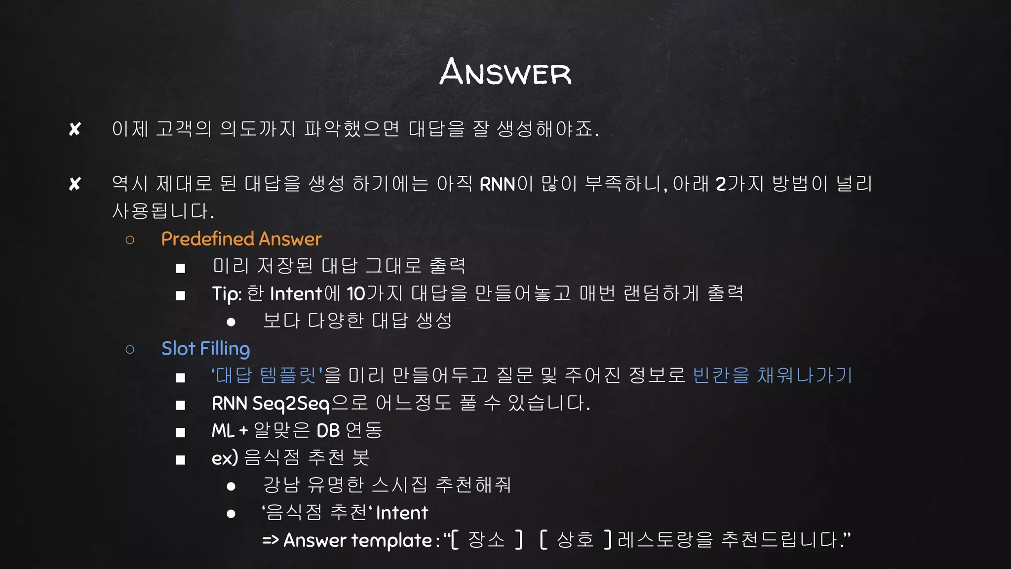 ✘ 이제 고객의 의도까지 파악했으면 대답을 잘 생성해야죠.
✘ 역시 제대로 된 대답을 생성 하기에는 아직 RNN이 많이 부족하니, 아래 2가지 방법이 널리
사용됩니다.
○ Predefined Answer
■ 미리 저장된 대답 그대로 출력
■ Tip: 한 Intent에 10가지 대답을 만들어놓고 매번 랜덤하게 출력
● 보다 다양한 대답 생성
○ Slot Filling
■ ‘대답 템플릿'을 미리 만들어두고 질문 및 주어진 정보로 빈칸을 채워나가기
■ RNN Seq2Seq으로 어느정도 풀 수 있습니다.
■ ML + 알맞은 DB 연동
■ ex) 음식점 추천 봇
● 강남 유명한 스시집 추천해줘
● ‘음식점 추천‘ Intent
=> Answer template : “[ 장소 ] [ 상호 ] 레스토랑을 추천드립니다.”
Answer
 