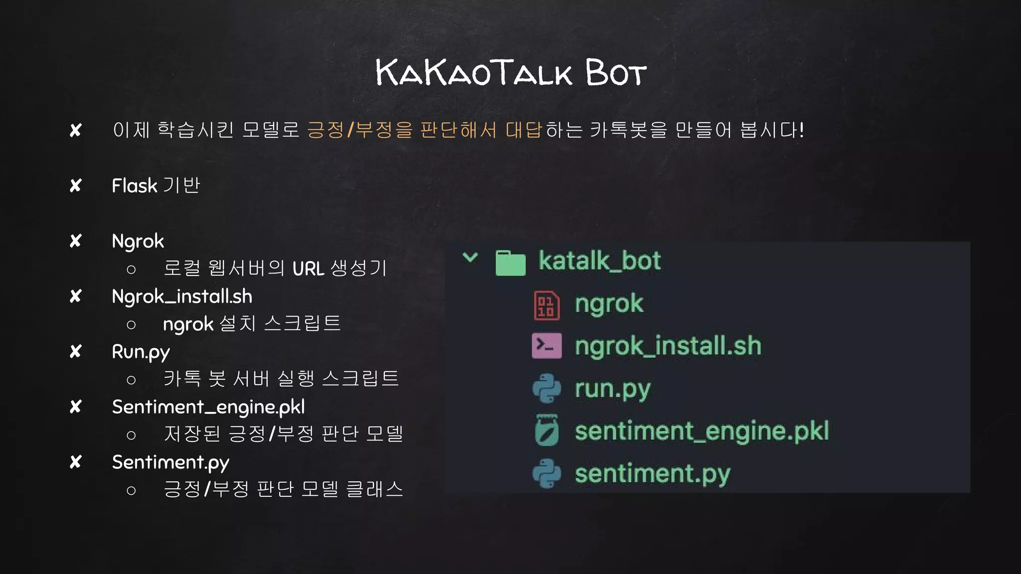 ✘ 이제 학습시킨 모델로 긍정/부정을 판단해서 대답하는 카톡봇을 만들어 봅시다!
✘ Flask 기반
✘ Ngrok
○ 로컬 웹서버의 URL 생성기
✘ Ngrok_install.sh
○ ngrok 설치 스크립트
✘ Run.py
○ 카톡 봇 서버 실행 스크립트
✘ Sentiment_engine.pkl
○ 저장된 긍정/부정 판단 모델
✘ Sentiment.py
○ 긍정/부정 판단 모델 클래스
KaKaoTalk Bot
 