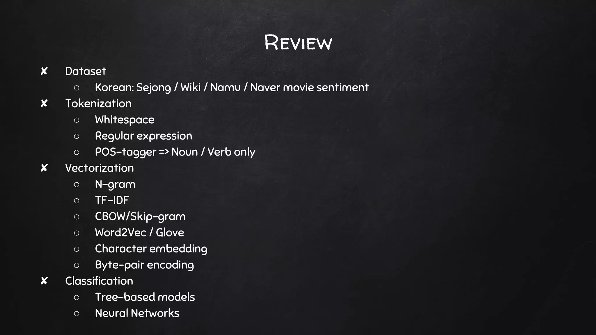 Review
✘ Dataset
○ Korean: Sejong / Wiki / Namu / Naver movie sentiment
✘ Tokenization
○ Whitespace
○ Regular expression
○ POS-tagger => Noun / Verb only
✘ Vectorization
○ N-gram
○ TF-IDF
○ CBOW/Skip-gram
○ Word2Vec / Glove
○ Character embedding
○ Byte-pair encoding
✘ Classification
○ Tree-based models
○ Neural Networks
 