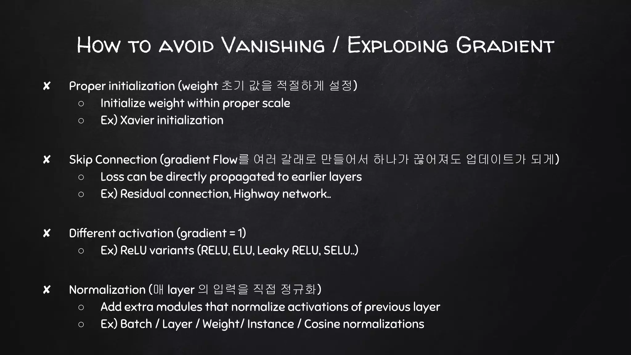 How to avoid Vanishing / Exploding Gradient
✘ Proper initialization (weight 초기 값을 적절하게 설정)
○ Initialize weight within proper scale
○ Ex) Xavier initialization
✘ Skip Connection (gradient Flow를 여러 갈래로 만들어서 하나가 끊어져도 업데이트가 되게)
○ Loss can be directly propagated to earlier layers
○ Ex) Residual connection, Highway network..
✘ Different activation (gradient = 1)
○ Ex) ReLU variants (RELU, ELU, Leaky RELU, SELU..)
✘ Normalization (매 layer 의 입력을 직접 정규화)
○ Add extra modules that normalize activations of previous layer
○ Ex) Batch / Layer / Weight/ Instance / Cosine normalizations
 