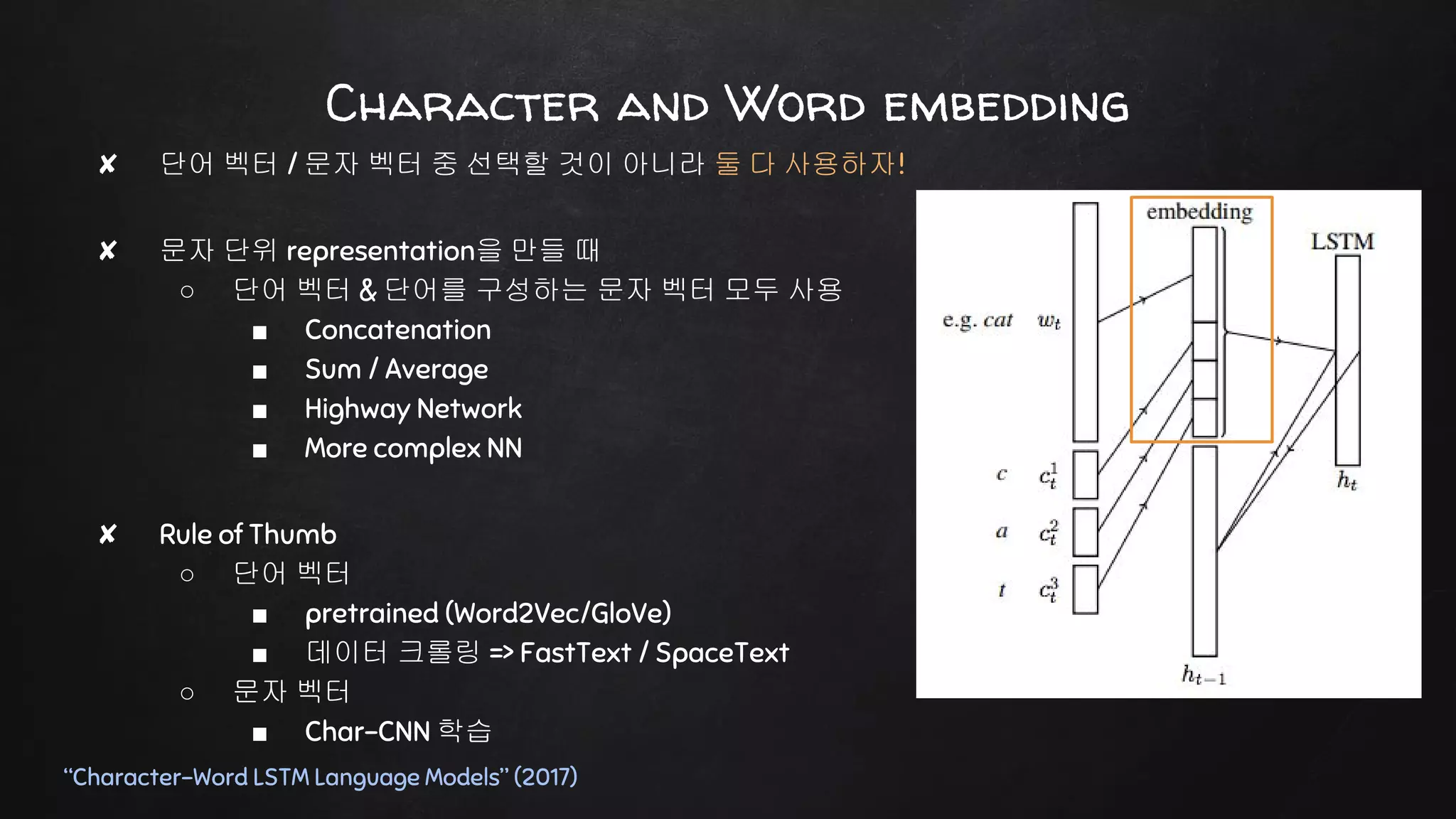 ✘ 단어 벡터 / 문자 벡터 중 선택할 것이 아니라 둘 다 사용하자!
✘ 문자 단위 representation을 만들 때
○ 단어 벡터 & 단어를 구성하는 문자 벡터 모두 사용
■ Concatenation
■ Sum / Average
■ Highway Network
■ More complex NN
✘ Rule of Thumb
○ 단어 벡터
■ pretrained (Word2Vec/GloVe)
■ 데이터 크롤링 => FastText / SpaceText
○ 문자 벡터
■ Char-CNN 학습
Character and Word embedding
“Character-Word LSTM Language Models” (2017)
 