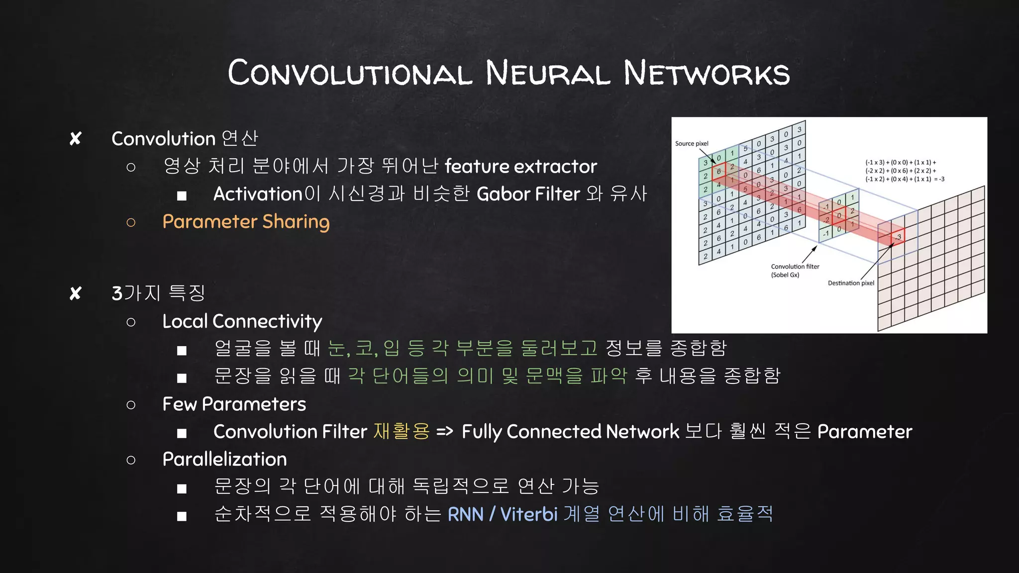 Convolutional Neural Networks
✘ Convolution 연산
○ 영상 처리 분야에서 가장 뛰어난 feature extractor
■ Activation이 시신경과 비슷한 Gabor Filter 와 유사
○ Parameter Sharing
✘ 3가지 특징
○ Local Connectivity
■ 얼굴을 볼 때 눈, 코, 입 등 각 부분을 둘러보고 정보를 종합함
■ 문장을 읽을 때 각 단어들의 의미 및 문맥을 파악 후 내용을 종합함
○ Few Parameters
■ Convolution Filter 재활용 => Fully Connected Network 보다 훨씬 적은 Parameter
○ Parallelization
■ 문장의 각 단어에 대해 독립적으로 연산 가능
■ 순차적으로 적용해야 하는 RNN / Viterbi 계열 연산에 비해 효율적
 