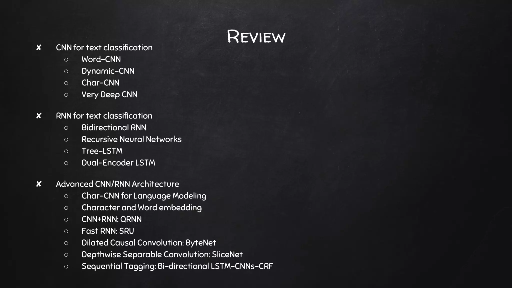 Review✘ CNN for text classification
○ Word-CNN
○ Dynamic-CNN
○ Char-CNN
○ Very Deep CNN
✘ RNN for text classification
○ Bidirectional RNN
○ Recursive Neural Networks
○ Tree-LSTM
○ Dual-Encoder LSTM
✘ Advanced CNN/RNN Architecture
○ Char-CNN for Language Modeling
○ Character and Word embedding
○ CNN+RNN: QRNN
○ Fast RNN: SRU
○ Dilated Causal Convolution: ByteNet
○ Depthwise Separable Convolution: SliceNet
○ Sequential Tagging: Bi-directional LSTM-CNNs-CRF
 