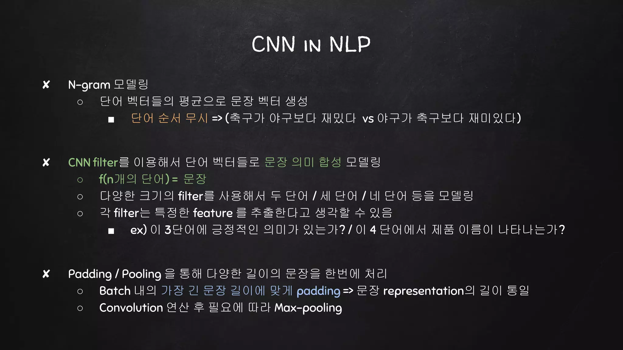CNN in NLP
✘ N-gram 모델링
○ 단어 벡터들의 평균으로 문장 벡터 생성
■ 단어 순서 무시 => (축구가 야구보다 재밌다 vs 야구가 축구보다 재미있다)
✘ CNN filter를 이용해서 단어 벡터들로 문장 의미 합성 모델링
○ f(n개의 단어) = 문장
○ 다양한 크기의 filter를 사용해서 두 단어 / 세 단어 / 네 단어 등을 모델링
○ 각 filter는 특정한 feature 를 추출한다고 생각할 수 있음
■ ex) 이 3단어에 긍정적인 의미가 있는가? / 이 4 단어에서 제품 이름이 나타나는가?
✘ Padding / Pooling 을 통해 다양한 길이의 문장을 한번에 처리
○ Batch 내의 가장 긴 문장 길이에 맞게 padding => 문장 representation의 길이 통일
○ Convolution 연산 후 필요에 따라 Max-pooling
 