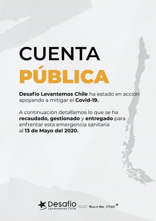 CUENTA
PÚBLICA
CON EL APOYO
PERMANENTE: cmpc
Desafío Levantemos Chile ha estado en acción
apoyando a mitigar el Covid-19.
A continuación detallamos lo que se ha
recaudado, gestionado y entregado para
enfrentar esta emergencia sanitaria
al 13 de Mayo del 2020.
 