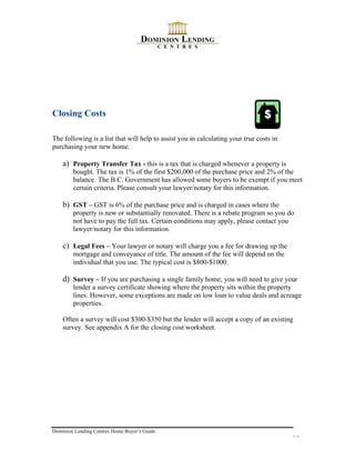 Closing Costs

The following is a list that will help to assist you in calculating your true costs in
purchasing your new home.

    a) Property Transfer Tax - this is a tax that is charged whenever a property is
        bought. The tax is 1% of the first $200,000 of the purchase price and 2% of the
        balance. The B.C. Government has allowed some buyers to be exempt if you meet
        certain criteria. Please consult your lawyer/notary for this information.

    b) GST – GST is 6% of the purchase price and is charged in cases where the
        property is new or substantially renovated. There is a rebate program so you do
        not have to pay the full tax. Certain conditions may apply, please contact you
        lawyer/notary for this information.

    c) Legal Fees – Your lawyer or notary will charge you a fee for drawing up the
        mortgage and conveyance of title. The amount of the fee will depend on the
        individual that you use. The typical cost is $800-$1000.

    d) Survey – If you are purchasing a single family home, you will need to give your
        lender a survey certificate showing where the property sits within the property
        lines. However, some exceptions are made on low loan to value deals and acreage
        properties.

    Often a survey will cost $300-$350 but the lender will accept a copy of an existing
    survey. See appendix A for the closing cost worksheet.




Dominion Lending Centres Home Buyer’s Guide
                                                                                         10
 