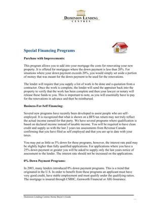 Special Financing Programs
Purchase with Improvements:

This program allows you to add into your mortgage the costs for renovating your new
property. It is offered for mortgages where the down payment is less than 20%. For
situations where your down payment exceeds 20%, you would simply set aside a portion
of money that was meant for the down payment to be used for the renovations.

The lender will require that you supply a list of work to be done and a quotation from a
contractor. Once the work is complete, the lender will send the appraiser back into the
property to verify that the work has been complete and then your lawyer or notary will
release these funds to you. This is important to note, as you will essentially have to pay
for the renovations in advance and then be reimbursed.

Business-For-Self Financing:

Several new programs have recently been developed to assist people who are self-
employed. It is recognized that what is shown on a BFS tax return may not truly reflect
the actual income earned for that party. We have several programs where qualification is
based on declared income instead of taxable income. You will be required to have clean
credit and supply us with the last 3 years tax assessments from Revenue Canada
confirming that you have filed as self employed and that you are up to date with your
taxes.

You may put as little as 5% down for these programs, however, the interest rate paid may
be slightly higher than fully qualified applications. For applications where you have a
25% down payment or greater you will be asked to supply only the last years notice of
assessment to the lender. The interest rate should not be increased on the applications.

0% Down Payment Programs:

In 2003, many lenders introduced 0% down payment programs. This is a trend that
originated in the U.S. In order to benefit from these programs an applicant must have
very good credit, have stable employment and must qualify under the qualifying ratios.
The mortgage is insured through CMHC, Genworth Financial or AIG Insurance.




Dominion Lending Centres Home Buyer’s Guide
                                                                                        11
 