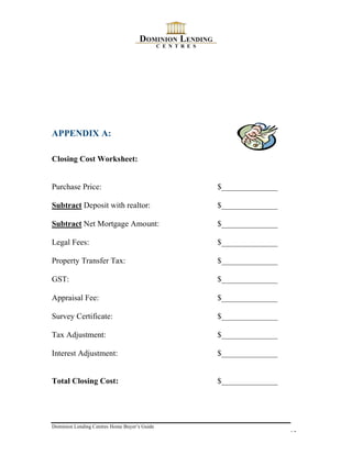 APPENDIX A:

Closing Cost Worksheet:


Purchase Price:                               $______________

Subtract Deposit with realtor:                $______________

Subtract Net Mortgage Amount:                 $______________

Legal Fees:                                   $______________

Property Transfer Tax:                        $______________

GST:                                          $______________

Appraisal Fee:                                $______________

Survey Certificate:                           $______________

Tax Adjustment:                               $______________

Interest Adjustment:                          $______________


Total Closing Cost:                           $______________




Dominion Lending Centres Home Buyer’s Guide
                                                                13
 