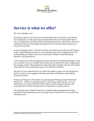 Service is what we offer!
My service pledge to you…

Purchasing a home is one of the most stressful things that you will do in your lifetime.
For most people, it is the single largest investment that they will make period! This is
why it is important to surround yourself with professionals who will not only offer you a
tremendous amount of knowledge and support but who will also make the process as
stress free as possible.

As your mortgage expert, I will show you that I care about your needs first and foremost.
In fact, understanding your needs is a very important part of the mortgage process. By
understanding your needs I can save you thousands of dollars in potential payout
penalties, extra legal fees etc.

I will communicate with you during the process and after the mortgage has funded. I send
my newsletter to you on a monthly basis so that you are informed on what’s happening in
the mortgage market. Many people just forget about their mortgage until the renewal date
when there are many reasons that it pays to be informed at all times.

My goal is to give impartial advice on where the market is going, (are rates going up or
down?) so that you are equipped with information that will help you when making
financial decisions.

Honesty and integrity is the number one principle great Mortgage Experts build their
business by. I believe in earning business by cultivating many referrals, as it is an
indication to new clients that their friends, family, realtors, financial planners and
accountants have all had extremely positive experience in working with me.

This guide has been compiled to provide a complete guide encompassing the home
buying and financing process and it is my hopes that you find it to be a very useful and
informative tool.




Dominion Lending Centres Home Buyer’s Guide
                                                                                         3
 