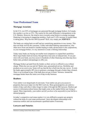 Your Professional Team
Mortgage Associate

In the U.S. over 85% of mortgages are generated through mortgage brokers. In Canada,
this number is as low as 25%. The reason for this stark difference is deregulation in the
U.S. Markets. However, the trend to move towards using brokers to arrange mortgage
financing is increasing in staggering numbers. Each year 5-10% increase in market share
is taking place. Why has this shift occurred? Well, very simply put, SERVICE!

The banks are cutting back on staff and are centralizing operations to save money. This
does not bode well for the consumer. Unlike individual banking representatives, who
often move from one branch to another hoping to make advancement in the corporations,
as your mortgage broker, it is my intention to create a lifelong relationship.

Today many banks are buying out smaller trust companies to expand their portfolios.
Most major banks lend out money through these trust arms at reduced rates. If you just
stick with your bank, you lose access to hundreds of other financing arms that may have
better rates, products and packages to offer you.

Mortgage brokers get paid from the lenders so their service is offered to you without
charge. What else can you ask for? Better rates, personalized service, flexibility and
products at no cost to you. Some will say that the fee is built into the rate, not so. It costs
the banks approximately 40% less to generate a mortgage through a broker than a branch.
There is no overhead to pay if the bank does not get a clients’ business, instead the
mortgage broker bears the entire cost of day-to-day business.

Realtors

Your realtor is an integral part of your team. Your realtor can give you access to
properties that never make it to the MLS web site. Most good properties are sold in a
matter of days and often it takes longer to make it through the MLS process. Realtors get
access to information about homes that might come on the market before any listing is
signed. More importantly, your realtor can tell you how to be successful in your bid for a
desired property.

In today’s competitive real estate market, it is very difficult to acquire any property
without the help of a real estate professional. I have developed relationships with
numerous realtors and can recommend a qualified realtor if necessary.

Lawyers and Notaries

Dominion Lending Centres Home Buyer’s Guide
                                                                                           4
 