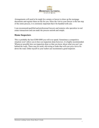 Arrangements will need to be made for a notary or lawyer to draw up the mortgage
documents and register them on file for you. Since the visit to your lawyer is the last step
of the entire process, it is extremely important that it be handled with care.

I can recommend qualified and professional lawyers and notaries who specialize in real
estate transactions and can make the process smooth and simple.

Home Inspectors

This is probably the best $300-$400 you will ever spend. Sometimes a competitive
situation won’t allow you to have an inspection done however, it is highly recommended.
Whenever possible have an inspection done so that you know about what you can’t see
behind the walls. There may be mold, old wiring or leaks that will cost you a lot to fix
down the road. Either myself or your realtor can recommend a good inspector.




Dominion Lending Centres Home Buyer’s Guide
                                                                                         5
 