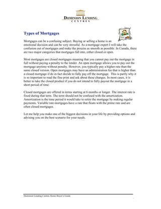 Types of Mortgages
Mortgages can be a confusing subject. Buying or selling a home is an
emotional decision and can be very stressful. As a mortgage expert I will take the
confusion out of mortgages and make the process as smooth as possible. In Canada, there
are two major categories that mortgages fall into, either closed or open.

Most mortgages are closed mortgages meaning that you cannot pay out the mortgage in
full without paying a penalty to the lender. An open mortgage allows you to pay out the
mortgage anytime without penalty. However, you typically pay a higher rate than the
same closed version. Open mortgages may have an administration fee that is higher than
a closed mortgage if do in fact decide to fully pay off the mortgage. This is partly why it
is so important to read the fine print and ask about these changes. In most cases, it is
better to take the closed product if you do not intend to fully payout the mortgage in a
short period of time.

Closed mortgages are offered in terms starting at 6 months or longer. The interest rate is
fixed during that term. The term should not be confused with the amortization.
Amortization is the time period it would take to retire the mortgage by making regular
payments. Variable rate mortgages have a rate that floats with the prime rate and are
often closed mortgages.

Let me help you make one of the biggest decisions in your life by providing options and
advising you on the best scenario for your needs.




Dominion Lending Centres Home Buyer’s Guide
                                                                                        6
 