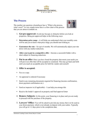 The Process
The number one question a homebuyer has is “What is the process,
what’s next?” In very simple terms here is a flow chart of the process
that you are about to embark on.

    1. Get pre-approved: Avoid any hiccups or obstacles before you look at
        properties. Being pre-approved helps in the following ways:

    •   Determines price range – it will help you understand what your monthly costs
        will be and you to know what price range you should start looking at.

    •   Guarantees the rate – for up to 6 months. We will automatically adjust your rate
        down with any market reductions.

    •   Allow you to put in a competitive offer – become a successful bidder with a
        short subject to financing reductions.

    2. Put in an offer: Once you have found the property that meets your needs you
        will put in an offer that will be accepted or countered. This may go back and forth
        until you reach an acceptable price for both the vendor and yourself.

    3. Offer is accepted:

    •   Fax us a copy

    •   An appraisal is ordered if necessary

    •   Send in any remaining documents required for financing (income confirmation,
        down payment confirmation etc.)

    •   Send an inspector in (if applicable) – I can help you arrange this

    •   Receive the lender’s approval on property and final approval letter

    4. Remove Subjects: At this point, your financing is in place and you are ready
        to proceed with the purchase of the property.

    5. Lawyers’ Office: You will be asked to provide any money that is to be used as
        your down payment, which is not already on deposit with your realtor. Typically
        you will go in 1-2 days prior to the completion date.


Dominion Lending Centres Home Buyer’s Guide
                                                                                       7
 