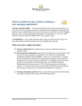 What is considered when a lender is looking at
your mortgage application?
• Income and Job Stability – Your income determines how much you may borrow. In
most cases, 32% of your gross income for salaried, non-self employed or commissioned
persons is used to determine how much you can borrow to cover the cost of the mortgage
payments, taxes, and any applicable maintenance. All other debts i.e. car loans, credit
cards etc. must not exceed an additional 8% of your gross income.

• Credit History – Your credit must show that you pay your bills on time. If not, you
may still be approved but the interest rate may be higher than expected.

What you need to supply the lender:

    a) Income confirmation: For salaried persons: letter of employment and most
       recent pay stub.
    b) Down payment confirmation: The lender will require that you demonstrate what
       source your down payment is coming from. You will have to send in bank
       statements, statements showing RRSP’s, stocks etc. You must show a 3-month
       history of the money. If there are any large lump sum deposits, you are likely to
       be asked to show where the deposit originated. For mortgages where your down
       payment is less than 20% of the purchase price, you will also be asked to
       demonstrate that you have access to 1.5% of the purchase price in your bank
       account. You must be able to show this through a credit card, line of credit, gift
       from family or savings in case closing costs run higher then expected.

    c) Contract of purchase and sale: This is a copy of the accepted offer of the home
        you intend to purchase and a copy of the MLS listing sheet.




Dominion Lending Centres Home Buyer’s Guide
                                                                                        8
 