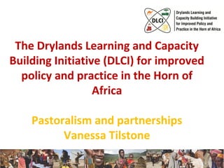 The Drylands Learning and Capacity 
Building Initiative (DLCI) for improved 
policy and practice in the Horn of 
Africa 
Pastoralism and partnerships 
Vanessa Tilstone 
1 
 