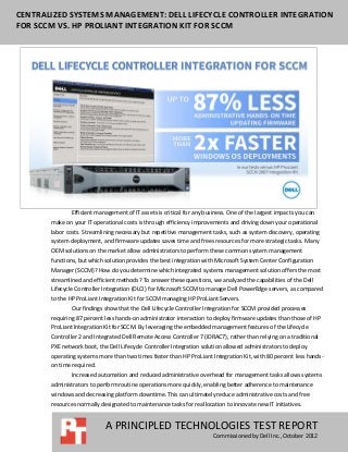 CENTRALIZED SYSTEMS MANAGEMENT: DELL LIFECYCLE CONTROLLER INTEGRATION
FOR SCCM VS. HP PROLIANT INTEGRATION KIT FOR SCCM




               Efficient management of IT assets is critical for any business. One of the largest impacts you can
       make on your IT operational costs is through efficiency improvements and driving down your operational
       labor costs. Streamlining necessary but repetitive management tasks, such as system discovery, operating
       system deployment, and firmware updates saves time and frees resources for more strategic tasks. Many
       OEM solutions on the market allow administrators to perform these common system management
       functions, but which solution provides the best integration with Microsoft System Center Configuration
       Manager (SCCM)? How do you determine which integrated systems management solution offers the most
       streamlined and efficient methods? To answer these questions, we analyzed the capabilities of the Dell
       Lifecycle Controller Integration (DLCI) for Microsoft SCCM to manage Dell PowerEdge servers, as compared
       to the HP ProLiant Integration Kit for SCCM managing HP ProLiant Servers.
               Our findings show that the Dell Lifecycle Controller Integration for SCCM provided processes
       requiring 87 percent less hands-on administrator interaction to deploy firmware updates than those of HP
       ProLiant Integration Kit for SCCM. By leveraging the embedded management features of the Lifecycle
       Controller 2 and Integrated Dell Remote Access Controller 7 (iDRAC7), rather than relying on a traditional
       PXE network boot, the Dell Lifecycle Controller Integration solution allowed administrators to deploy
       operating systems more than two times faster than HP ProLiant Integration Kit, with 80 percent less hands-
       on time required.
               Increased automation and reduced administrative overhead for management tasks allows systems
       administrators to perform routine operations more quickly, enabling better adherence to maintenance
       windows and decreasing platform downtime. This can ultimately reduce administrative costs and free
       resources normally designated to maintenance tasks for reallocation to innovate new IT initiatives.


                            A PRINCIPLED TECHNOLOGIES TEST REPORT
                                                                        Commissioned by Dell Inc., October 2012
 